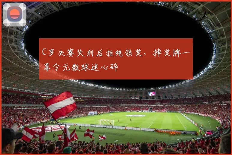 C罗决赛失利后拒绝领奖，摔奖牌一幕令无数球迷心碎