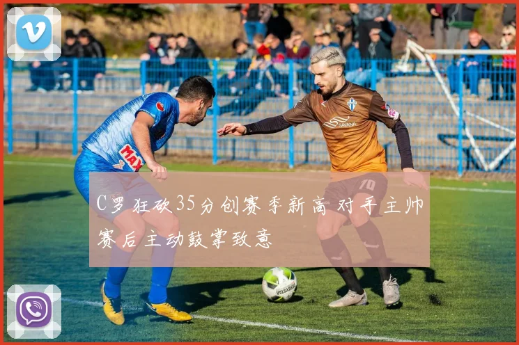 C罗狂砍35分创赛季新高 对手主帅赛后主动鼓掌致意