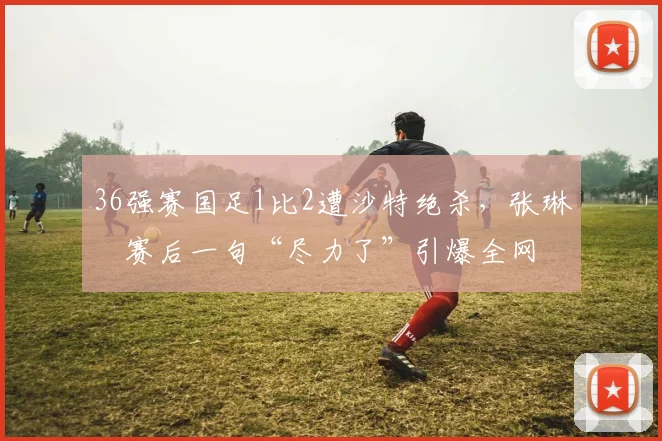 36强赛国足1比2遭沙特绝杀，张琳芃赛后一句“尽力了”引爆全网