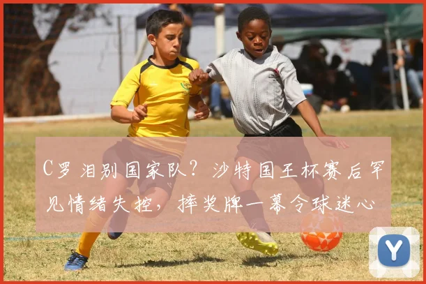 C罗泪别国家队？沙特国王杯赛后罕见情绪失控，摔奖牌一幕令球迷心碎