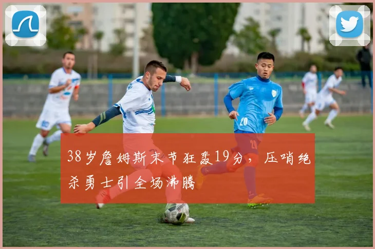 38岁詹姆斯末节狂轰19分，压哨绝杀勇士引全场沸腾