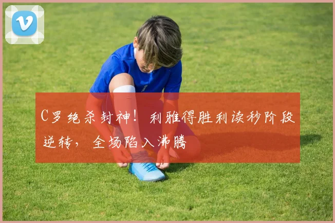 C罗绝杀封神！利雅得胜利读秒阶段逆转，全场陷入沸腾